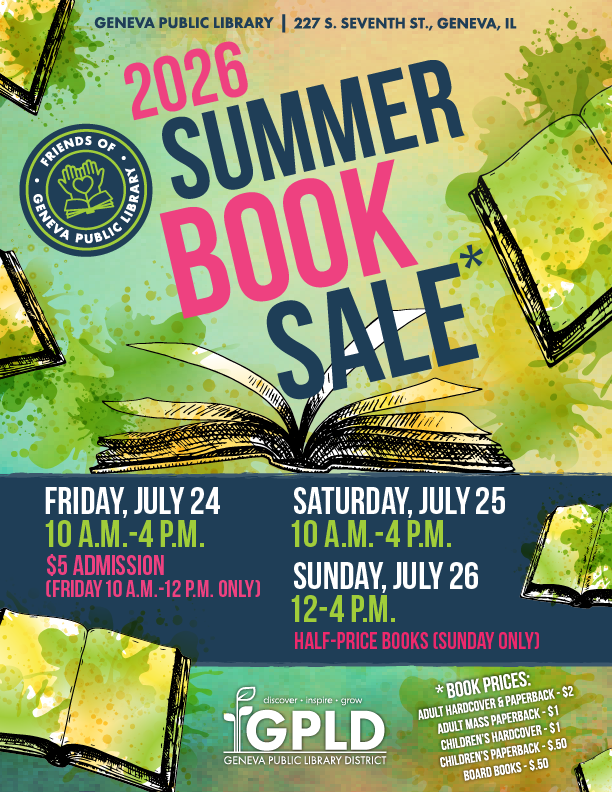 Geneva Public Library. 227 South Seventh Street. Geneva, Illinois. 2026 Summer Book Sale. Friday, July 24 from 10 am to 4 pm. $5 admission friday 10 am to 12 pm only. Saturday, July 25 from 10 am to 4 pm. Sunday, July 26 from 12 to 4 pm. Half priced books on Sunday only. Book prices. Adult hardcover and paperback. 2 dollars. Adult mass paperback 1 dollar. Children's hardcover 1 dollar. Children's paperback 50 cents. board books 50 cents.