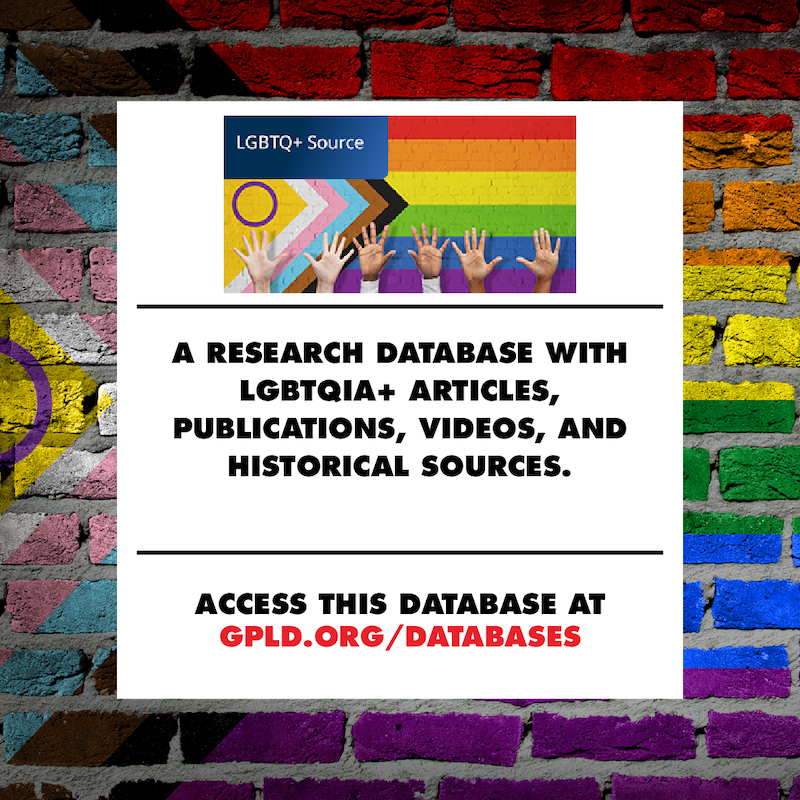 LGBTQ Plus Source. A research database with LGBTQIA Plus articles, publications, videos, and historical sources. Access this database at gpld.org/databases.