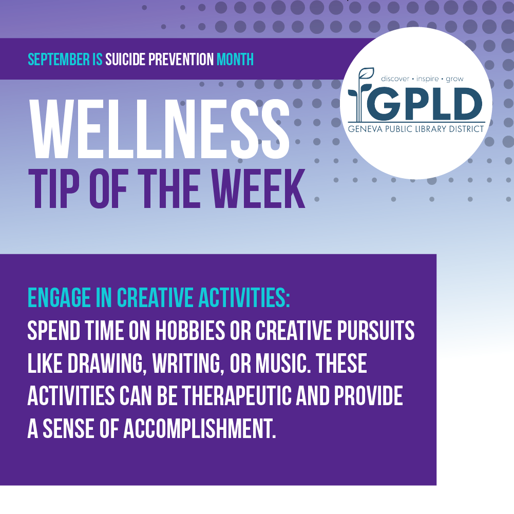 September is suicide prevention month. wellness tip of the week. Engage in creative activities. Spend time on hobbies or creative pursuits like drawing, writing, or music. These activities can be theraputic and provide a sense of accomplishment. Geneva Public Library District logo.